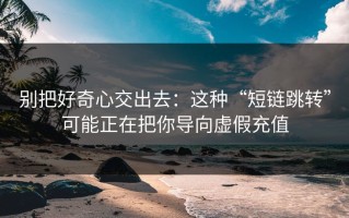 别把好奇心交出去：这种“短链跳转”可能正在把你导向虚假充值